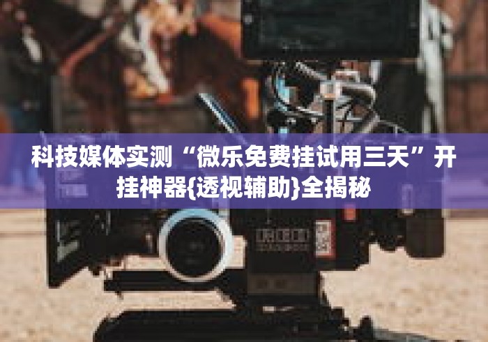 科技媒体实测“微乐免费挂试用三天	”开挂神器{透视辅助}全揭秘