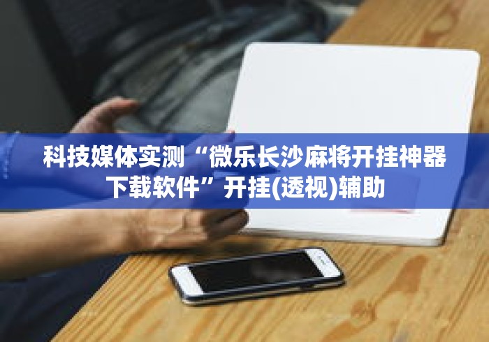 科技媒体实测“微乐长沙麻将开挂神器下载软件”开挂(透视)辅助